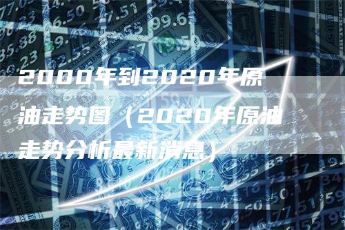 2000年到2020年原油走势图（2020年原油走势分析最新消息）