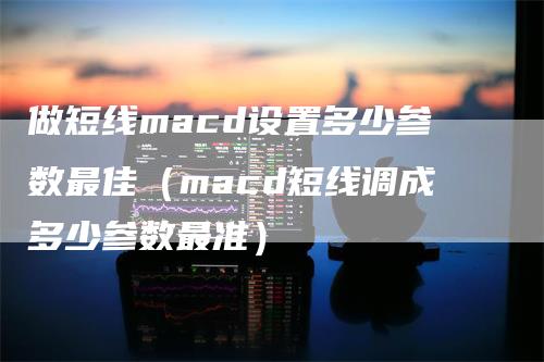 做短线macd设置多少参数最佳（macd短线调成多少参数最准）