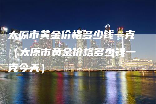 太原市黄金价格多少钱一克（太原市黄金价格多少钱一克今天）