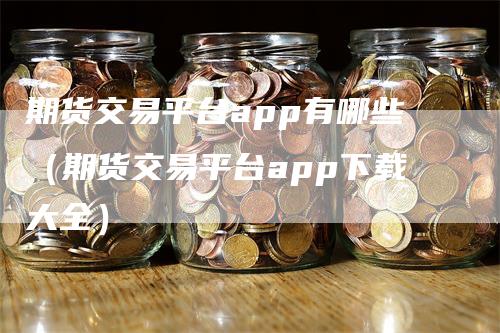 期货交易平台app有哪些（期货交易平台app下载大全）