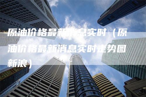 原油价格最新消息实时（原油价格最新消息实时走势图新浪）