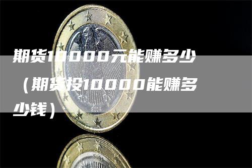 期货10000元能赚多少（期货投10000能赚多少钱）