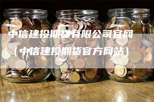 中信建投期货有限公司官网（中信建投期货官方网站）