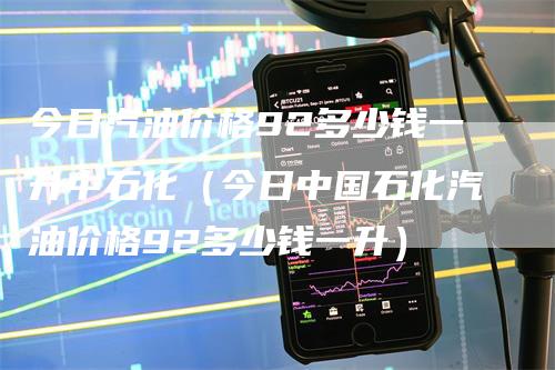 今日汽油价格92多少钱一升中石化（今日中国石化汽油价格92多少钱一升）