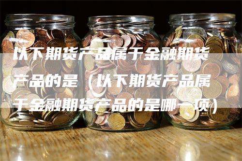 以下期货产品属于金融期货产品的是（以下期货产品属于金融期货产品的是哪一项）