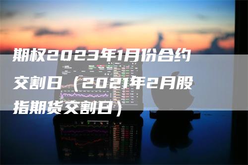 期权2023年1月份合约交割日（2021年2月股指期货交割日）