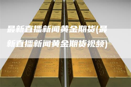 最新直播新闻黄金期货(最新直播新闻黄金期货视频)