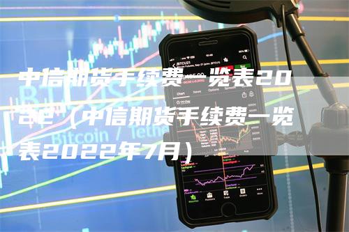 中信期货手续费一览表2022（中信期货手续费一览表2022年7月）