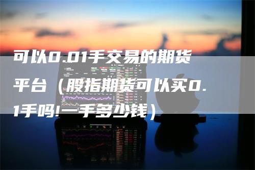 可以0.01手交易的期货平台（股指期货可以买0.1手吗!一手多少钱）