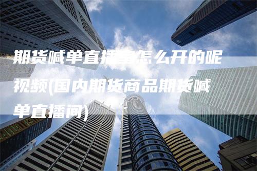 期货喊单直播室怎么开的呢视频(国内期货商品期货喊单直播间)