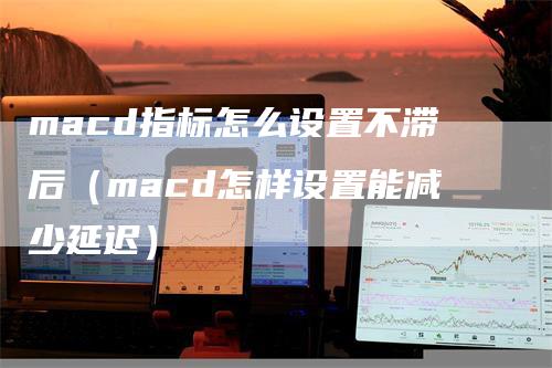 macd指标怎么设置不滞后（macd怎样设置能减少延迟）