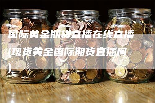 国际黄金期货直播在线直播(现货黄金国际期货直播间)