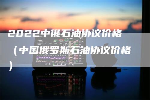 2022中俄石油协议价格（中国俄罗斯石油协议价格）