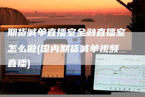 期货喊单直播室金融直播室怎么做(国内期货喊单视频直播)