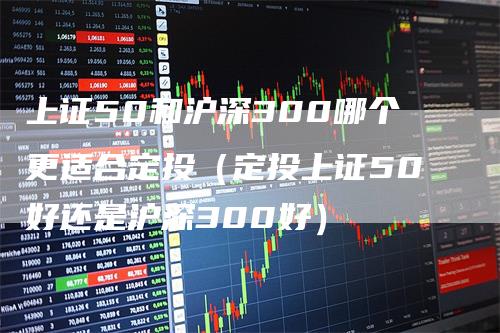 上证50和沪深300哪个更适合定投（定投上证50好还是沪深300好）