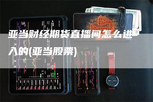 亚当财经期货直播间怎么进入的(亚当股票)