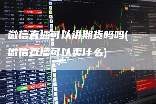 微信直播可以讲期货吗吗(微信直播可以卖什么)