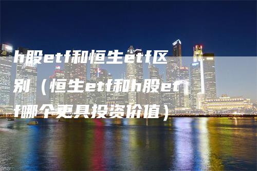 h股etf和恒生etf区别（恒生etf和h股etf哪个更具投资价值）