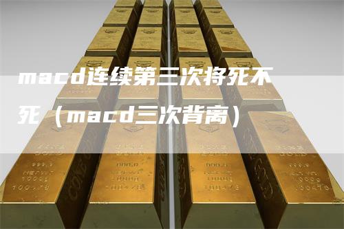 macd连续第三次将死不死（macd三次背离）