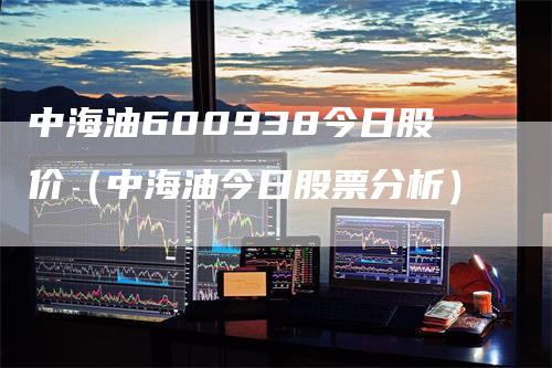 中海油600938今日股价（中海油今日股票分析）