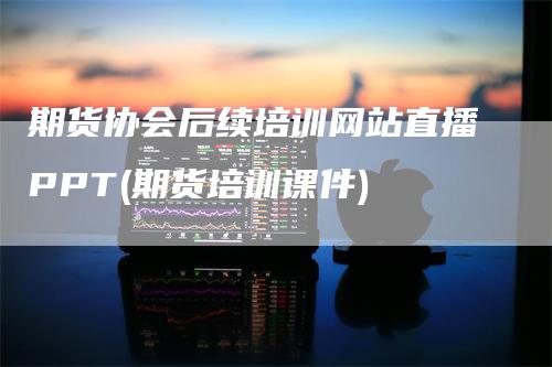 期货协会后续培训网站直播PPT(期货培训课件)