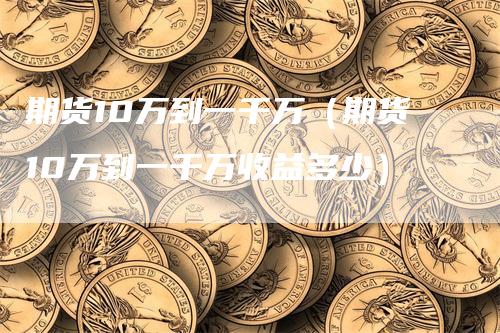 期货10万到一千万（期货10万到一千万收益多少）