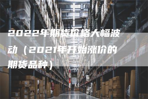 2022年期货价格大幅波动（2021年开始涨价的期货品种）