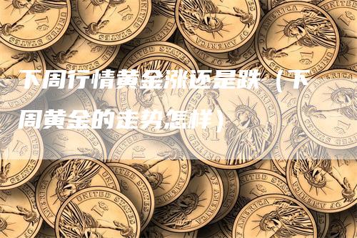 下周行情黄金涨还是跌（下周黄金的走势怎样）