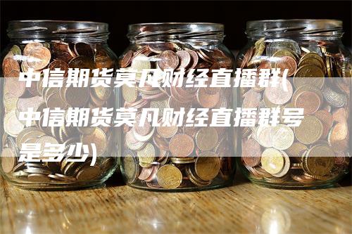 中信期货莫凡财经直播群(中信期货莫凡财经直播群号是多少)