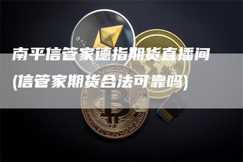 南平信管家德指期货直播间(信管家期货合法可靠吗)