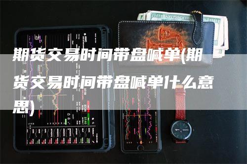 期货交易时间带盘喊单(期货交易时间带盘喊单什么意思)