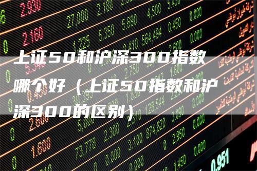 上证50和沪深300指数哪个好（上证50指数和沪深300的区别）