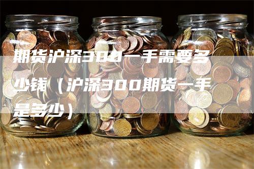 期货沪深300一手需要多少钱（沪深300期货一手是多少）