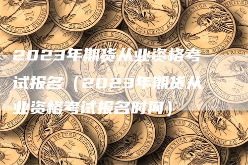 2023年期货从业资格考试报名（2023年期货从业资格考试报名时间）