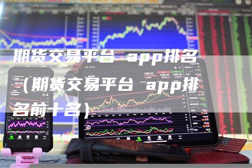 期货交易平台 app排名（期货交易平台 app排名前十名）