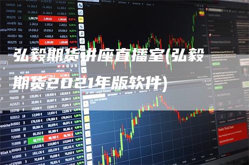 弘毅期货讲座直播室(弘毅期货2021年版软件)