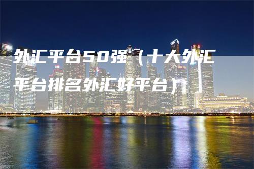 外汇平台50强（十大外汇平台排名外汇好平台）