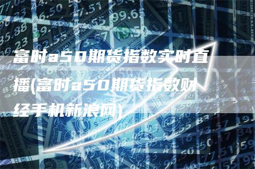 富时a50期货指数实时直播(富时a50期货指数财经手机新浪网)