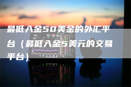 最低入金50美金的外汇平台（最低入金5美元的交易平台）