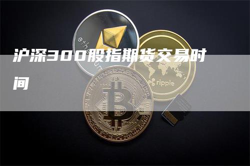 沪深300股指期货交易时间