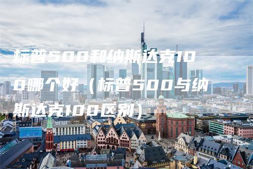 标普500和纳斯达克100哪个好（标普500与纳斯达克100区别）