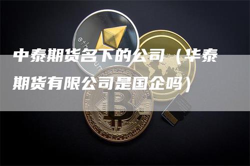 中泰期货名下的公司（华泰期货有限公司是国企吗）