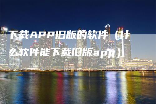 下载APP旧版的软件（什么软件能下载旧版app）