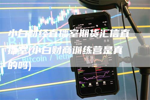 小白财经直播室期货汇信直播室(小白财商训练营是真的吗)