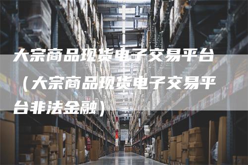 大宗商品现货电子交易平台（大宗商品现货电子交易平台非法金融）