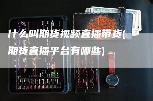 什么叫期货视频直播带货(期货直播平台有哪些)