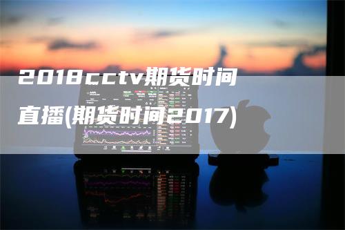 2018cctv期货时间直播(期货时间2017)