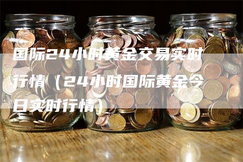 国际24小时黄金交易实时行情（24小时国际黄金今日实时行情）