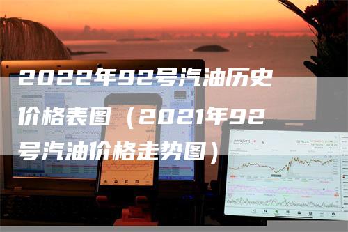 2022年92号汽油历史价格表图（2021年92号汽油价格走势图）