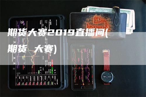 期货大赛2019直播间(期货 大赛)